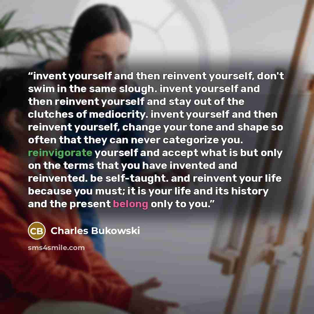 “invent yourself and then reinvent yourself, don't swim in the same slough. invent yourself and then reinvent yourself and stay out of the clutches of mediocrity. invent yourself and then reinvent yourself, change your tone and shape so often that they can never categorize you. reinvigorate…” quote by Charles Bukowski