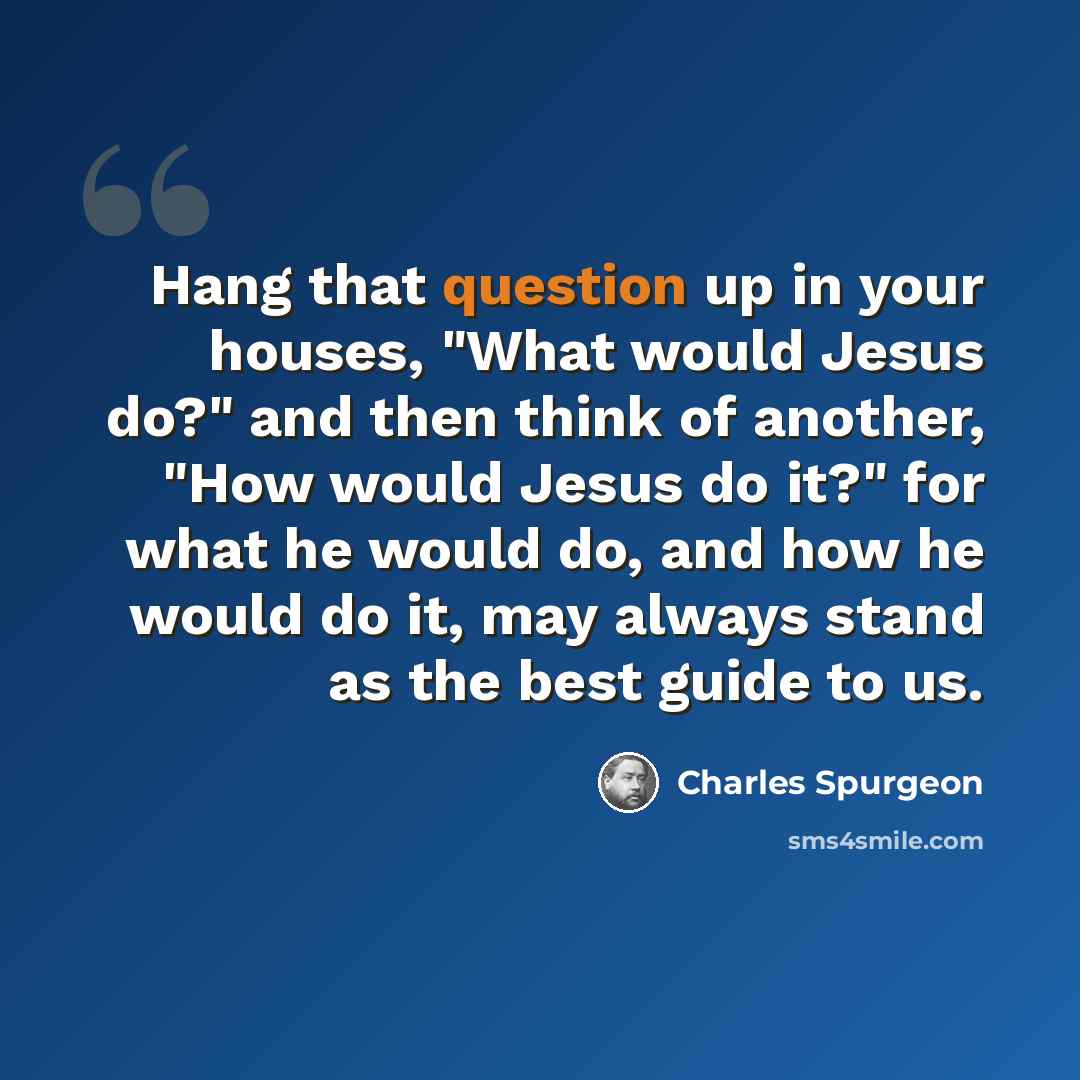 “Hang that question up in your houses, "What would Jesus do?" and then think of another, "How would Jesus do it?" for what he would do, and how he would do it, may always stand as the best guide to us.” quote by Charles Spurgeon