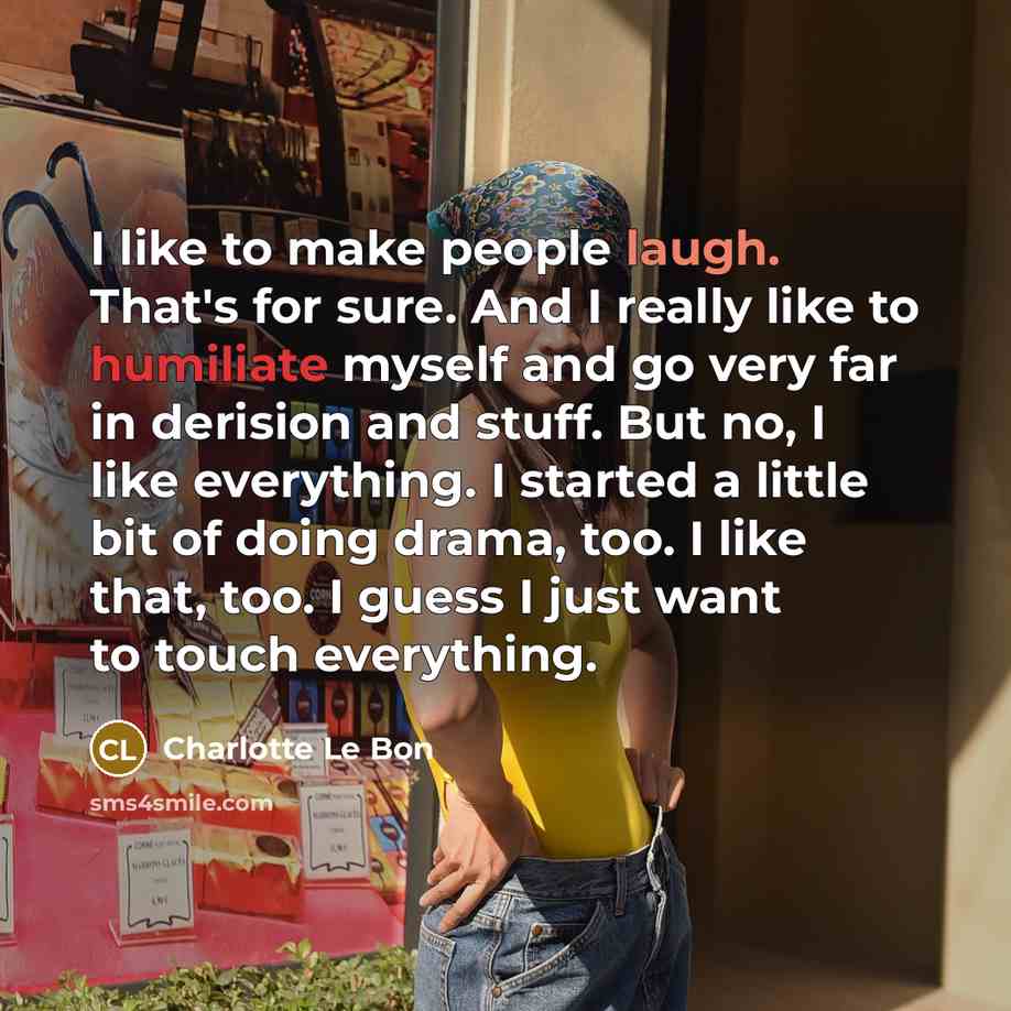 “I like to make people laugh. That's for sure. And I really like to humiliate myself and go very far in derision and stuff. But no, I like everything. I started a little bit of doing drama, too. I like that, too. I guess I just want to touch everything.” quote by Charlotte Le Bon