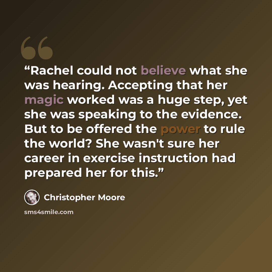 “Rachel could not believe what she was hearing. Accepting that her magic worked was a huge step, yet she was speaking to the evidence. But to be offered the power to rule the world? She wasn't sure her career in exercise instruction had prepared her for this.” quote by Christopher Moore