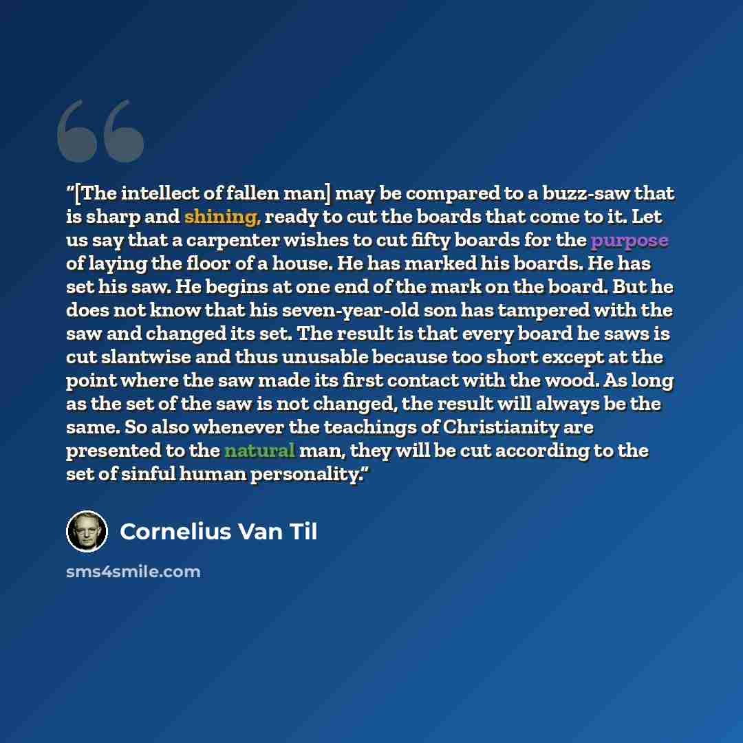 “[The intellect of fallen man] may be compared to a buzz-saw that is sharp and shining, ready to cut the boards that come to it. Let us say that a carpenter wishes to cut fifty boards for the purpose of laying the floor of a house. He has marked his boards. He has set his saw. He begins at one end…” quote by Cornelius Van Til