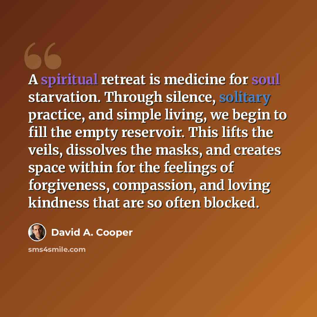 “A spiritual retreat is medicine for soul starvation. Through silence, solitary practice, and simple living, we begin to fill the empty reservoir. This lifts the veils, dissolves the masks, and creates space within for the feelings of forgiveness, compassion, and loving kindness that are so often…” quote by David A. Cooper