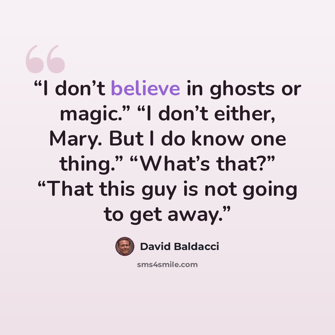 “I don’t believe in ghosts or magic.” “I don’t either, Mary. But I do know one thing.” “What’s that?” “That this guy is not going to get away.” quote by David Baldacci