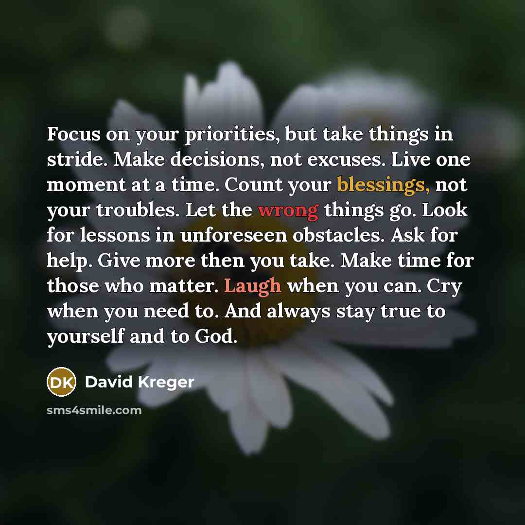 “Focus on your priorities, but take things in stride. Make decisions, not excuses. Live one moment at a time. Count your blessings, not your troubles. Let the wrong things go. Look for lessons in unforeseen obstacles. Ask for help. Give more then you take. Make time for those who matter. Laugh when…” quote by David Kreger