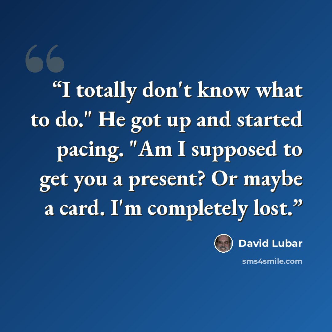 “I totally don't know what to do." He got up and started pacing. "Am I supposed to get you a present? Or maybe a card. I'm completely lost.” quote by David Lubar