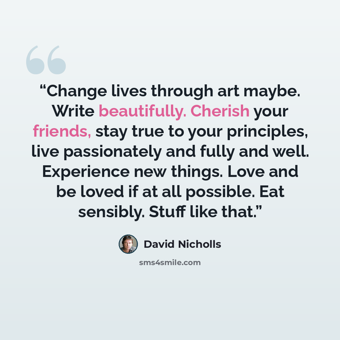 “Change lives through art maybe. Write beautifully. Cherish your friends, stay true to your principles, live passionately and fully and well. Experience new things. Love and be loved if at all possible. Eat sensibly. Stuff like that.” quote by David Nicholls