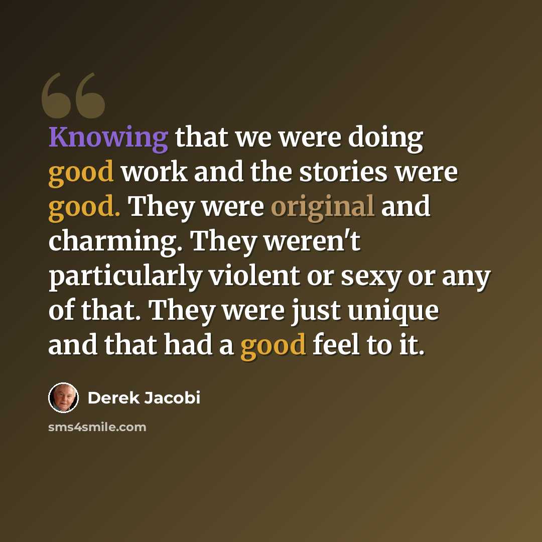 “Knowing that we were doing good work and the stories were good. They were original and charming. They weren't particularly violent or sexy or any of that. They were just unique and that had a good feel to it.” quote by Derek Jacobi