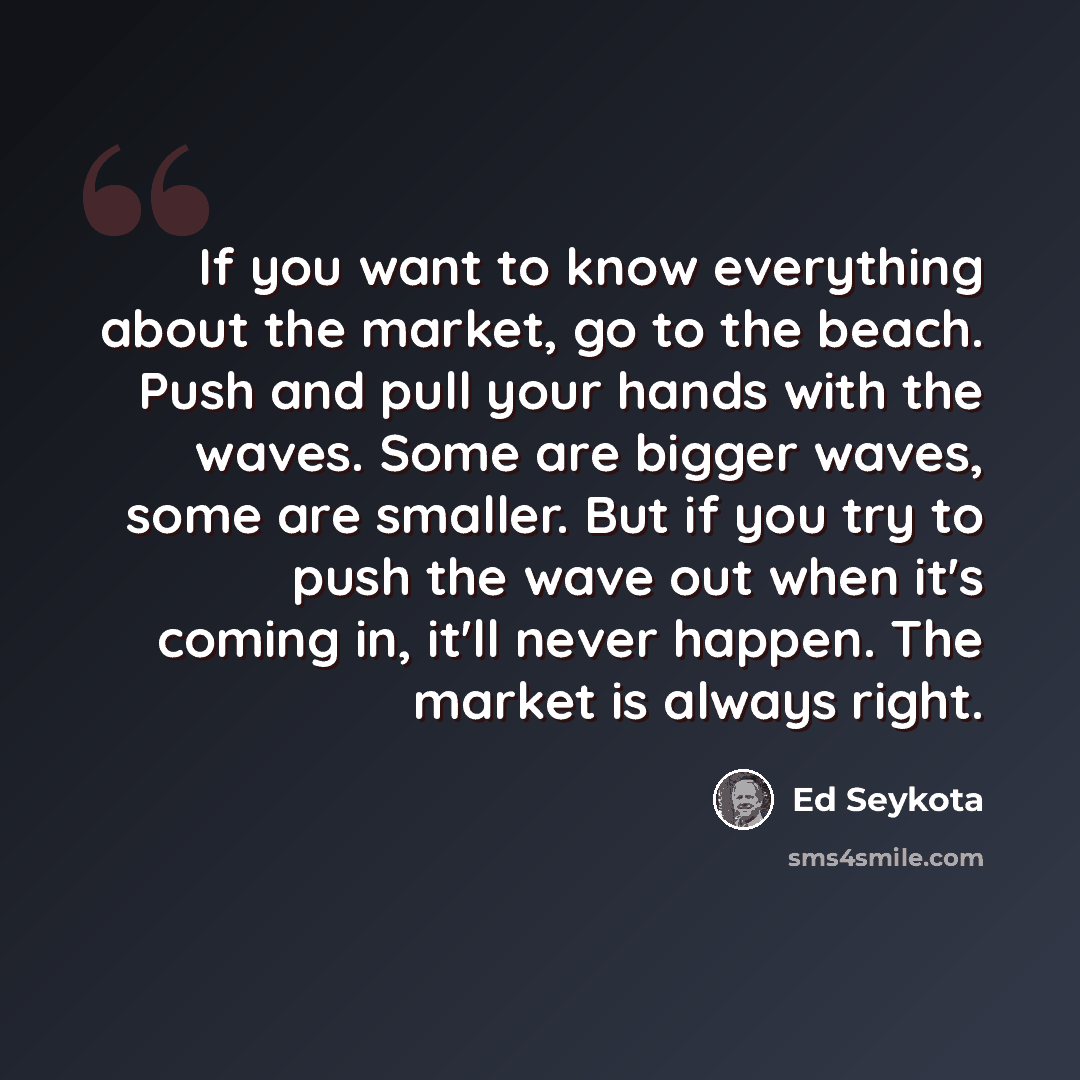 “If you want to know everything about the market, go to the beach. Push and pull your hands with the waves. Some are bigger waves, some are smaller. But if you try to push the wave out when it's coming in, it'll never happen. The market is always right.” quote by Ed Seykota