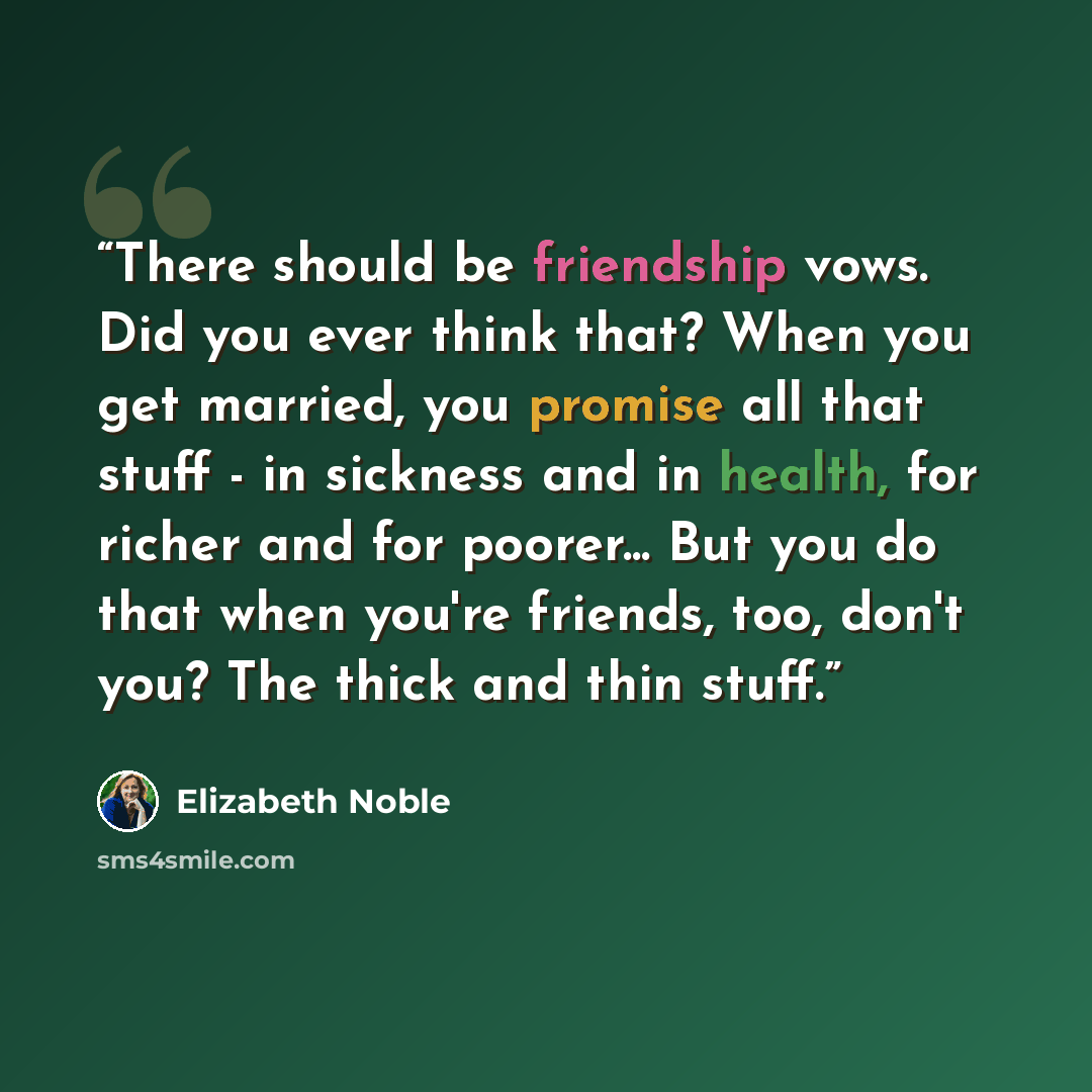 “There should be friendship vows. Did you ever think that? When you get married, you promise all that stuff - in sickness and in health, for richer and for poorer... But you do that when you're friends, too, don't you? The thick and thin stuff.” quote by Elizabeth Noble