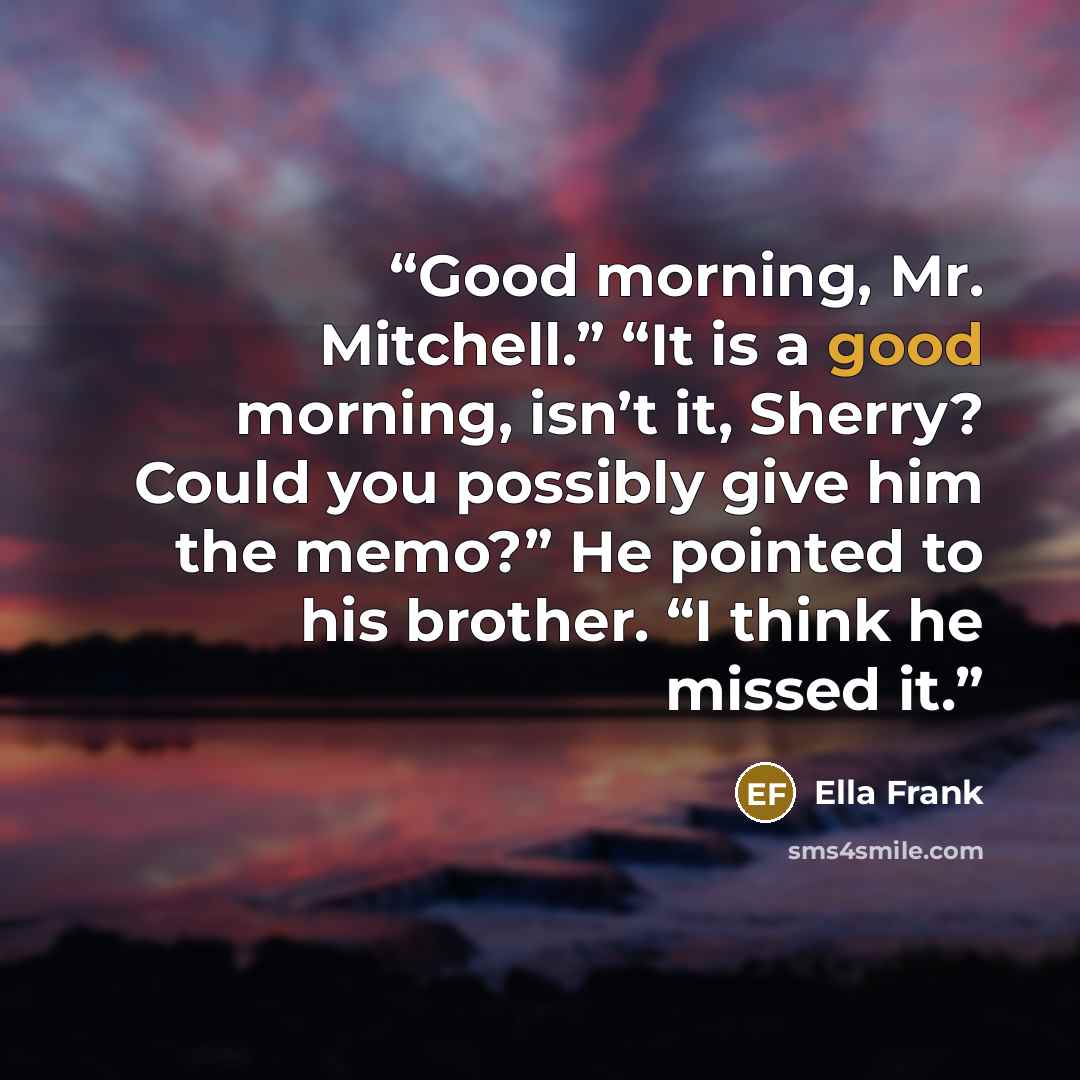 “Good morning, Mr. Mitchell.” “It is a good morning, isn’t it, Sherry? Could you possibly give him the memo?” He pointed to his brother. “I think he missed it.” quote by Ella Frank