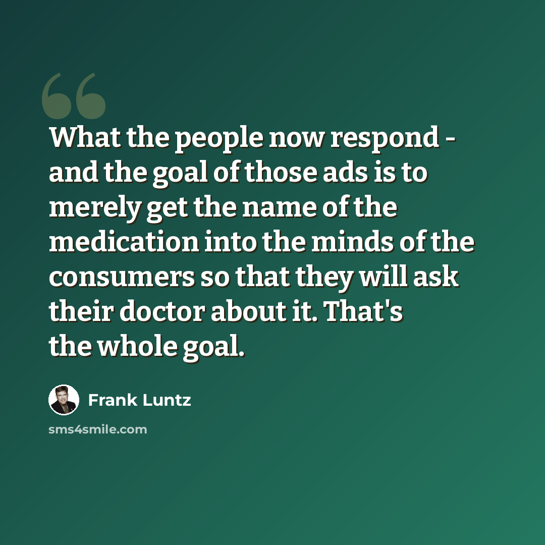“What the people now respond - and the goal of those ads is to merely get the name of the medication into the minds of the consumers so that they will ask their doctor about it. That's the whole goal.” quote by Frank Luntz
