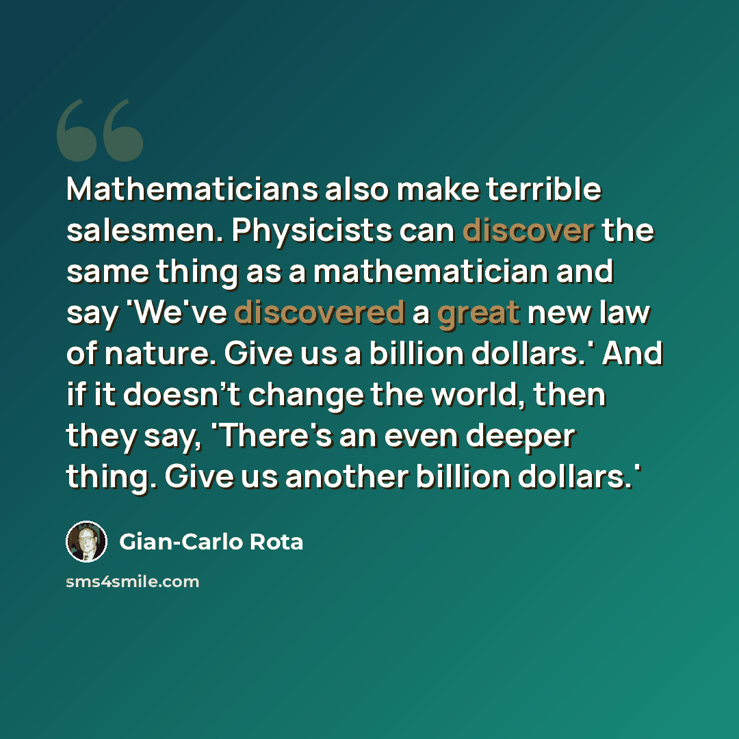 “Mathematicians also make terrible salesmen. Physicists can discover the same thing as a mathematician and say 'We've discovered a great new law of nature. Give us a billion dollars.' And if it doesn't change the world, then they say, 'There's an even deeper thing. Give us another billion dollars.'” quote by Gian-Carlo Rota