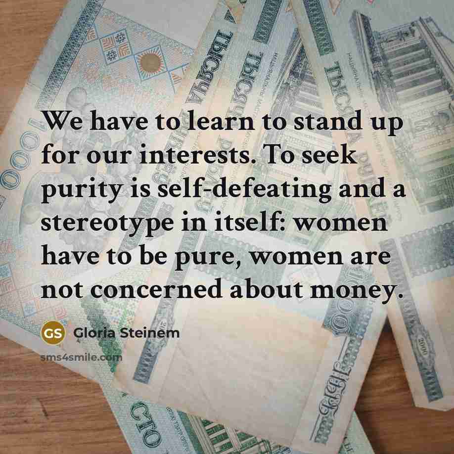 “We have to learn to stand up for our interests. To seek purity is self-defeating and a stereotype in itself: women have to be pure, women are not concerned about money.” quote by Gloria Steinem