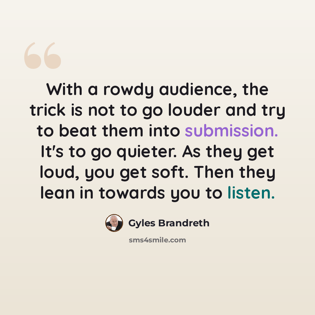 “With a rowdy audience, the trick is not to go louder and try to beat them into submission. It's to go quieter. As they get loud, you get soft. Then they lean in towards you to listen.” quote by Gyles Brandreth