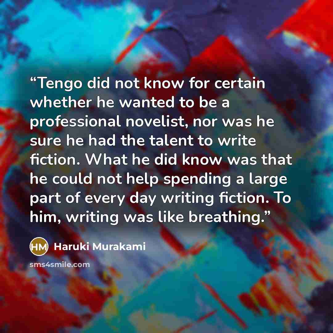 “Tengo did not know for certain whether he wanted to be a professional novelist, nor was he sure he had the talent to write fiction. What he did know was that he could not help spending a large part of every day writing fiction. To him, writing was like breathing.” quote by Haruki Murakami