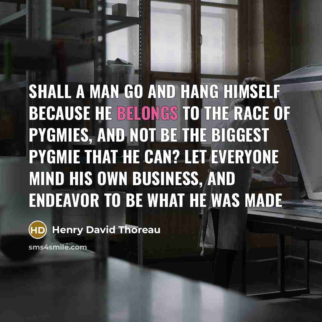 “Shall a man go and hang himself because he belongs to the race of pygmies, and not be the biggest pygmie that he can? Let everyone mind his own business, and endeavor to be what he was made” quote by Henry David Thoreau