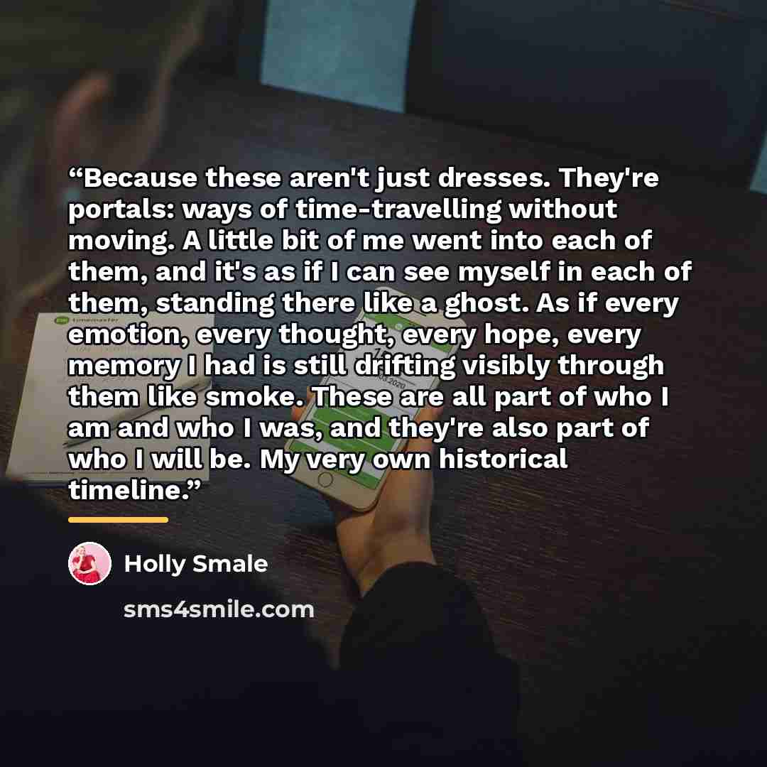 “Because these aren't just dresses. They're portals: ways of time-travelling without moving. A little bit of me went into each of them, and it's as if I can see myself in each of them, standing there like a ghost. As if every emotion, every thought, every hope, every memory I had is still drifting…” quote by Holly Smale