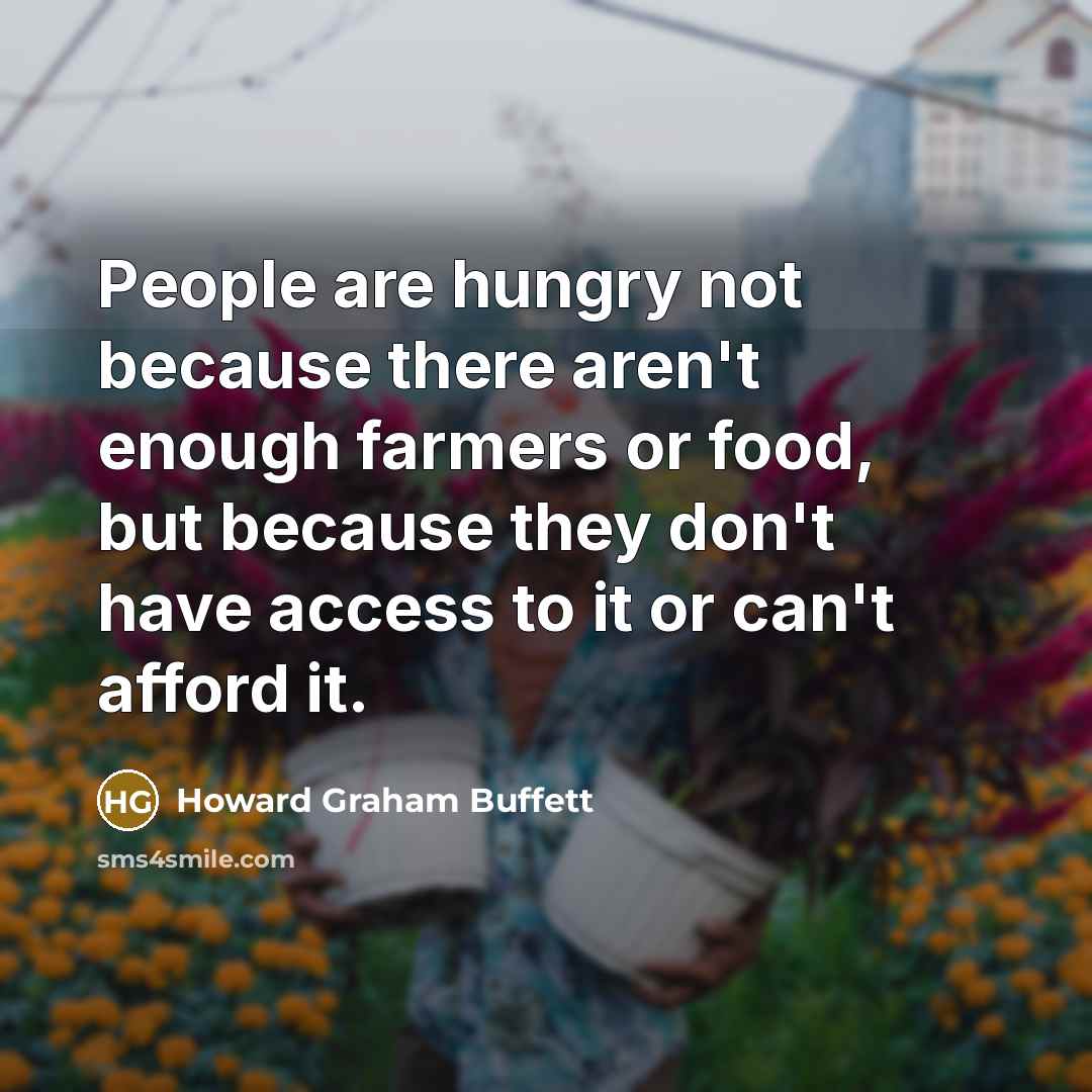 “People are hungry not because there aren't enough farmers or food, but because they don't have access to it or can't afford it.” quote by Howard Graham Buffett