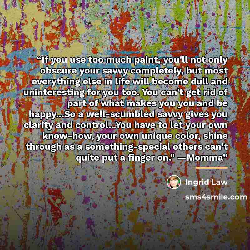 “If you use too much paint, you'll not only obscure your savvy completely, but most everything else in life will become dull and uninteresting for you too. You can't get rid of part of what makes you you and be happy...So a well-scumbled savvy gives you clarity and control...You have to let your…” quote by Ingrid Law
