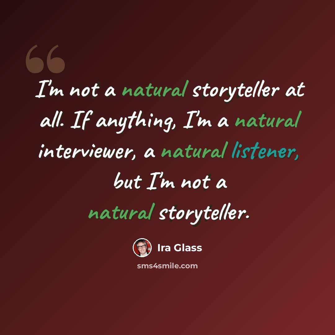 “I'm not a natural storyteller at all. If anything, I'm a natural interviewer, a natural listener, but I'm not a natural storyteller.” quote by Ira Glass