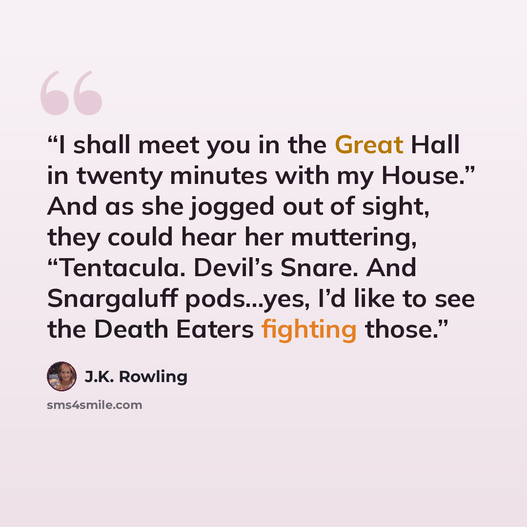 “I shall meet you in the Great Hall in twenty minutes with my House.” And as she jogged out of sight, they could hear her muttering, “Tentacula. Devil’s Snare. And Snargaluff pods…yes, I’d like to see the Death Eaters fighting those.” quote by J.K. Rowling