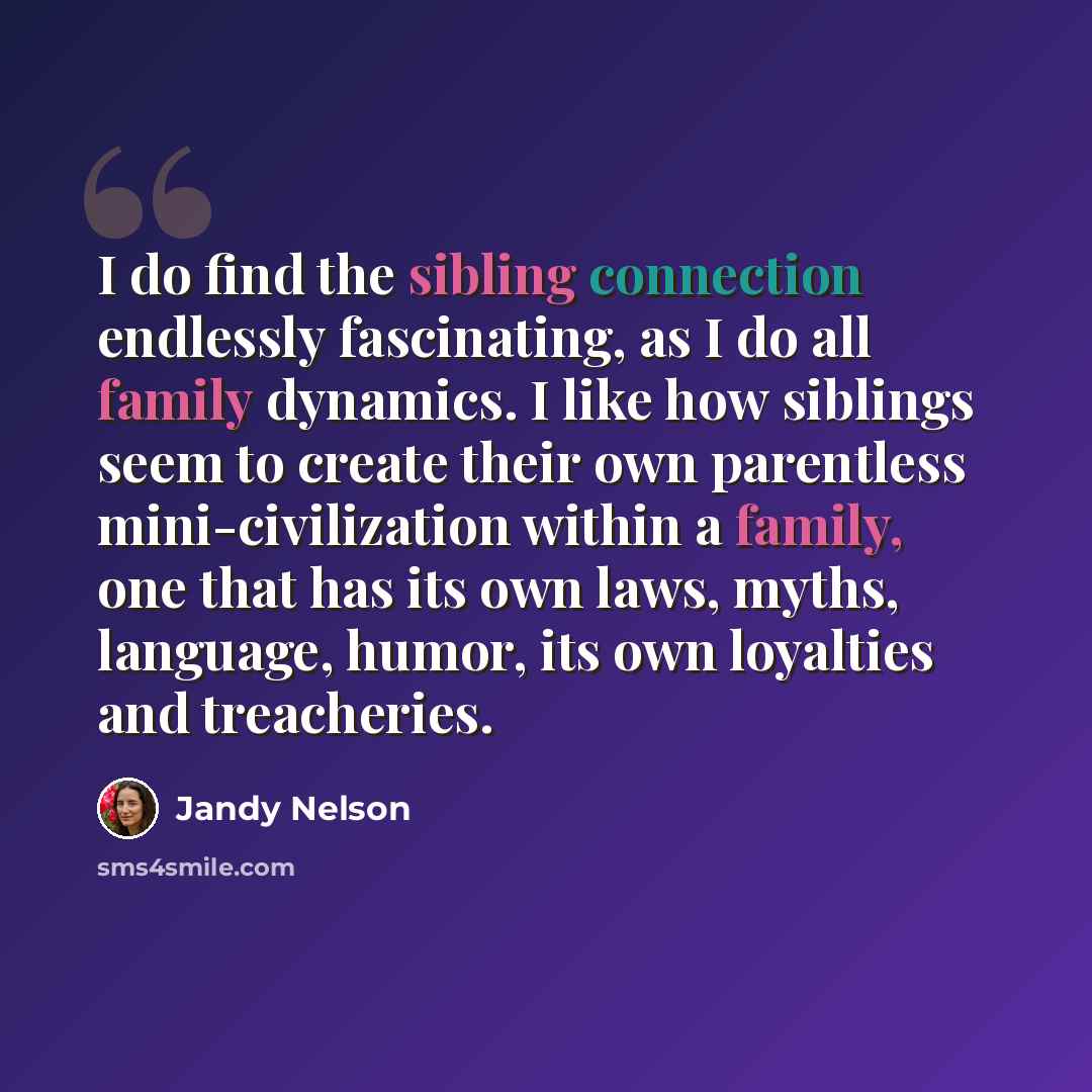 “I do find the sibling connection endlessly fascinating, as I do all family dynamics. I like how siblings seem to create their own parentless mini-civilization within a family, one that has its own laws, myths, language, humor, its own loyalties and treacheries.” quote by Jandy Nelson