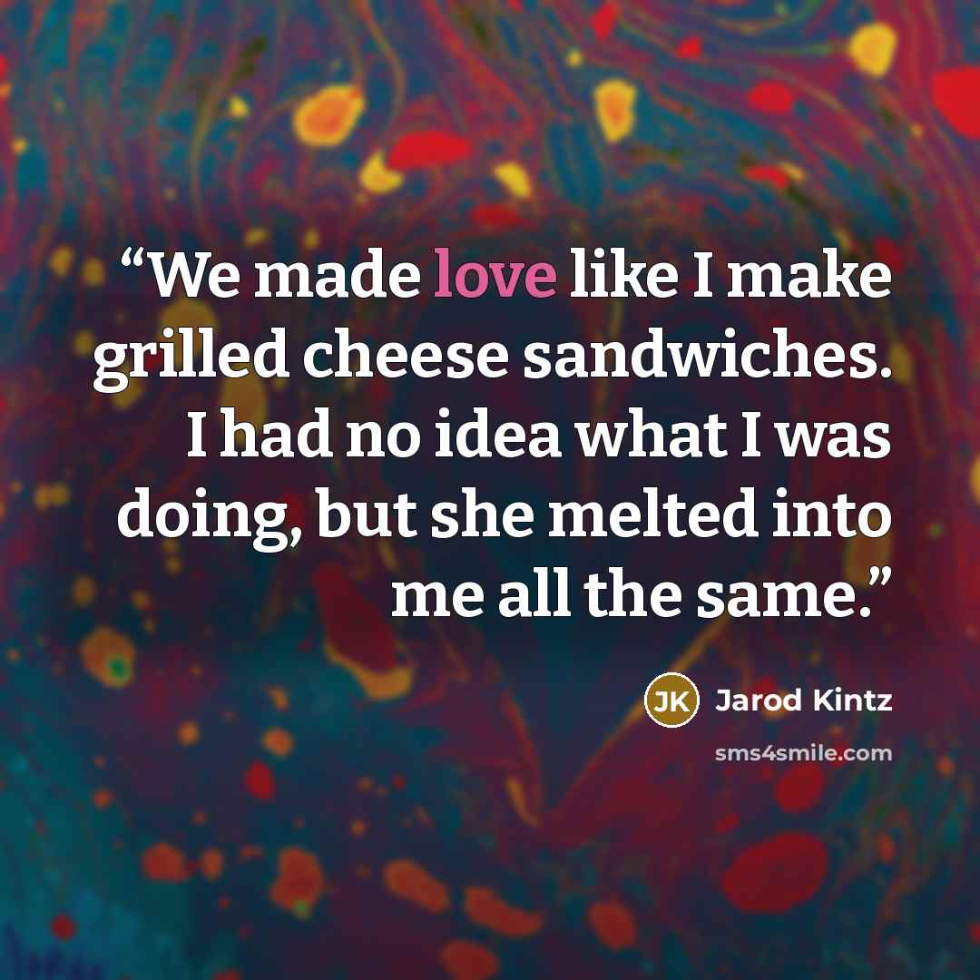 “We made love like I make grilled cheese sandwiches. I had no idea what I was doing, but she melted into me all the same.” quote by Jarod Kintz