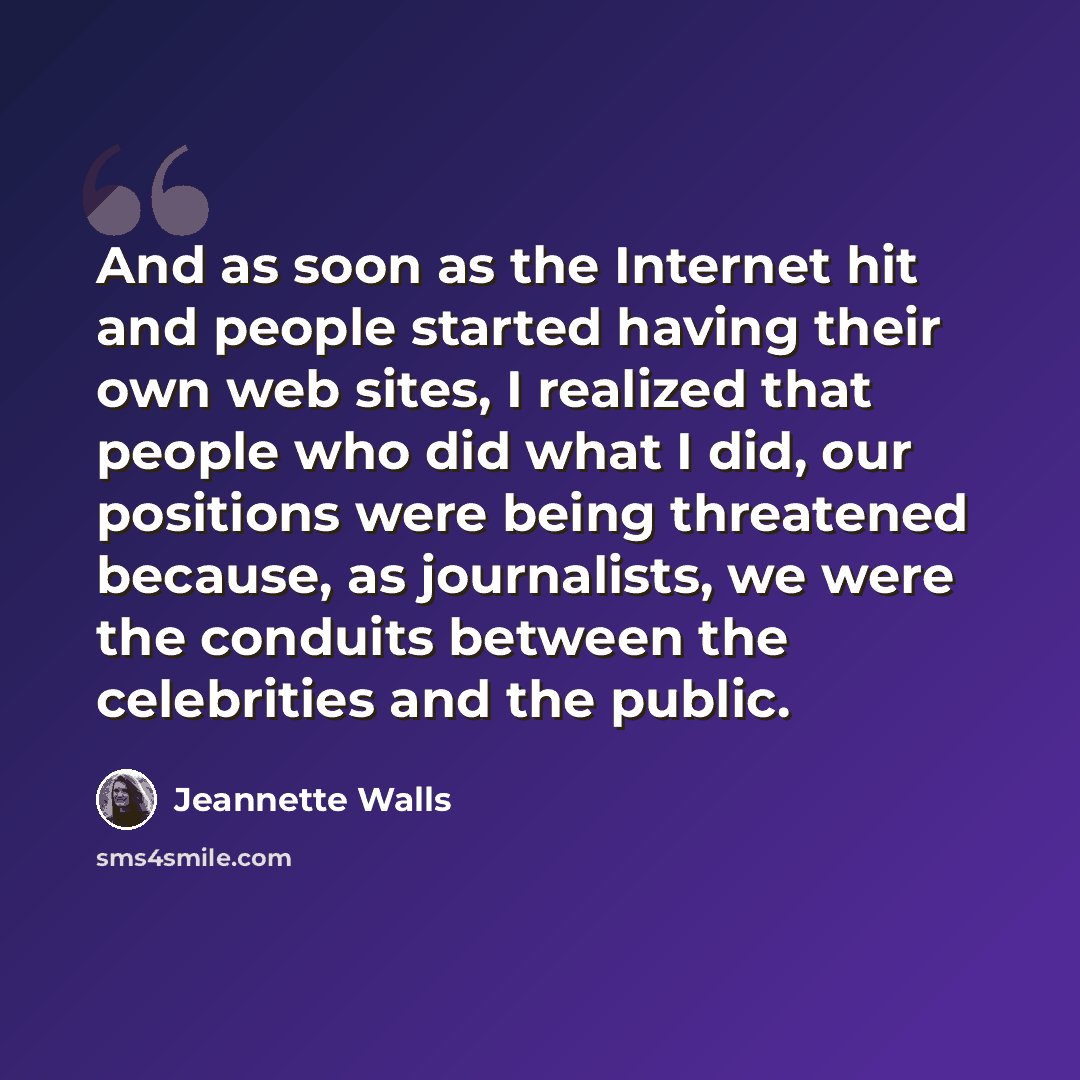 “And as soon as the Internet hit and people started having their own web sites, I realized that people who did what I did, our positions were being threatened because, as journalists, we were the conduits between the celebrities and the public.” quote by Jeannette Walls