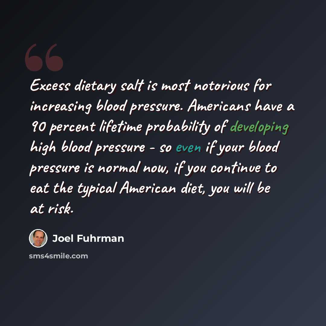 “Excess dietary salt is most notorious for increasing blood pressure. Americans have a 90 percent lifetime probability of developing high blood pressure - so even if your blood pressure is normal now, if you continue to eat the typical American diet, you will be at risk.” quote by Joel Fuhrman