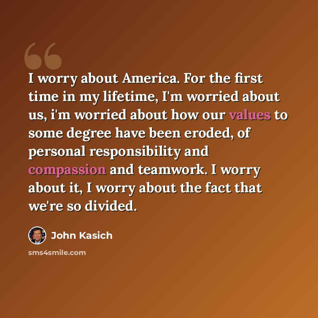 “I worry about America. For the first time in my lifetime, I'm worried about us, i'm worried about how our values to some degree have been eroded, of personal responsibility and compassion and teamwork. I worry about it, I worry about the fact that we're so divided.” quote by John Kasich