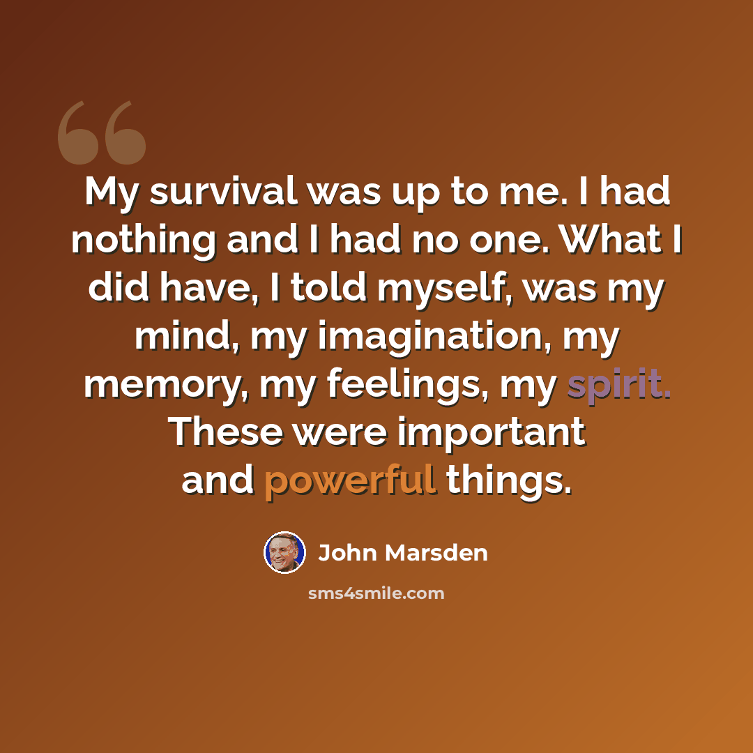 “My survival was up to me. I had nothing and I had no one. What I did have, I told myself, was my mind, my imagination, my memory, my feelings, my spirit. These were important and powerful things.” quote by John Marsden