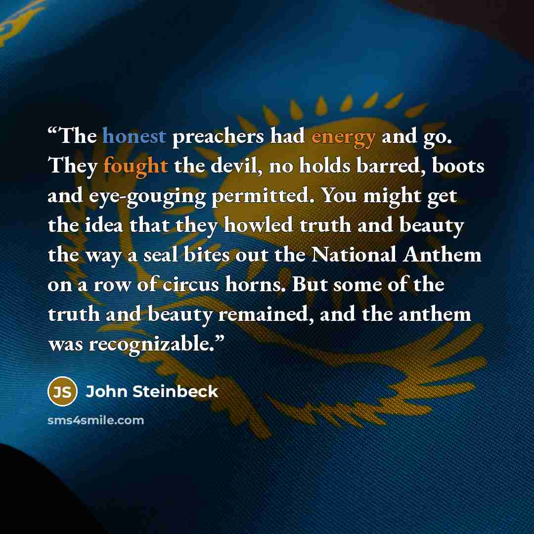 “The honest preachers had energy and go. They fought the devil, no holds barred, boots and eye-gouging permitted. You might get the idea that they howled truth and beauty the way a seal bites out the National Anthem on a row of circus horns. But some of the truth and beauty remained, and the anthem…” quote by John Steinbeck