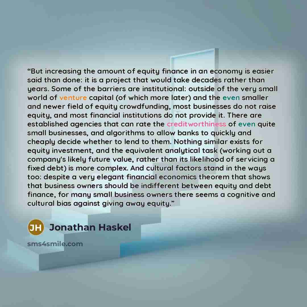 “But increasing the amount of equity finance in an economy is easier said than done: it is a project that would take decades rather than years. Some of the barriers are institutional: outside of the very small world of venture capital (of which more later) and the even smaller and newer field of…” quote by Jonathan Haskel