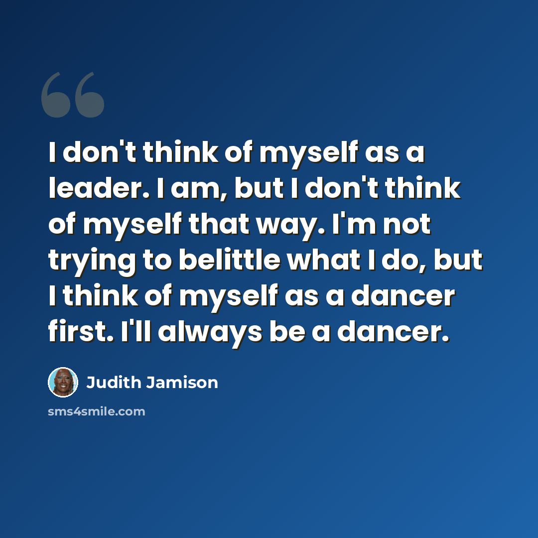 “I don't think of myself as a leader. I am, but I don't think of myself that way. I'm not trying to belittle what I do, but I think of myself as a dancer first. I'll always be a dancer.” quote by Judith Jamison