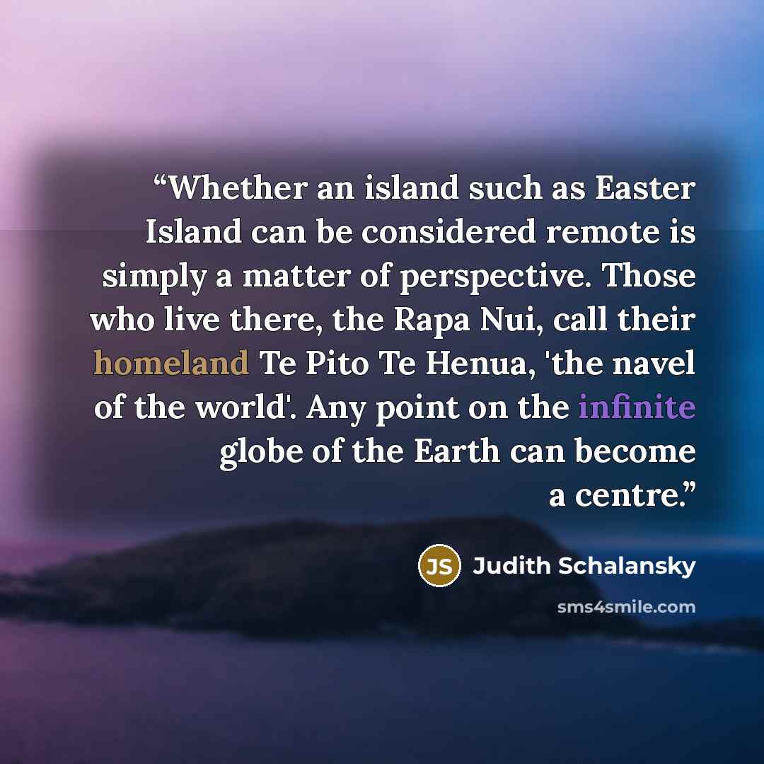 “Whether an island such as Easter Island can be considered remote is simply a matter of perspective. Those who live there, the Rapa Nui, call their homeland Te Pito Te Henua, 'the navel of the world'. Any point on the infinite globe of the Earth can become a centre.” quote by Judith Schalansky