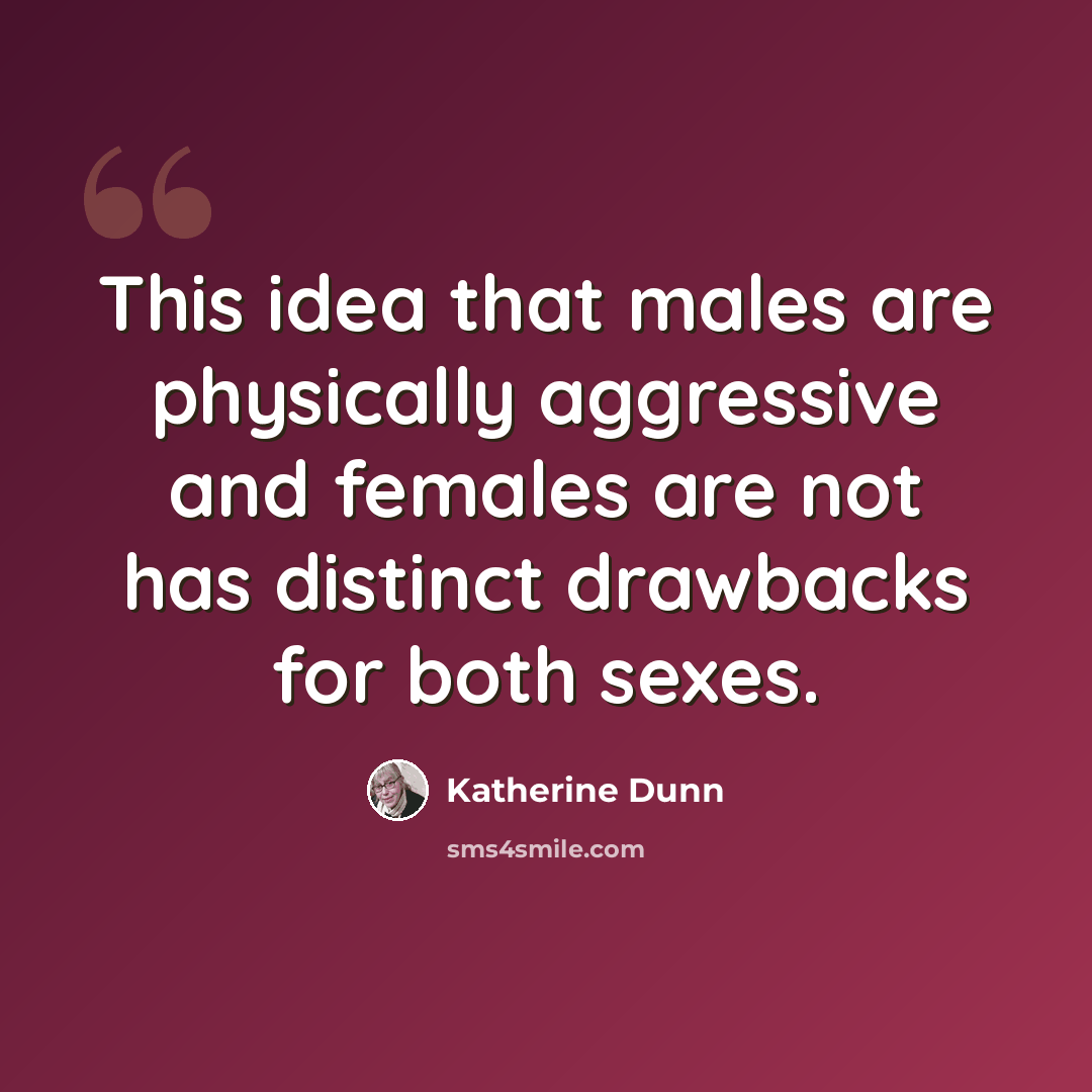 “This idea that males are physically aggressive and females are not has distinct drawbacks for both sexes.” quote by Katherine Dunn