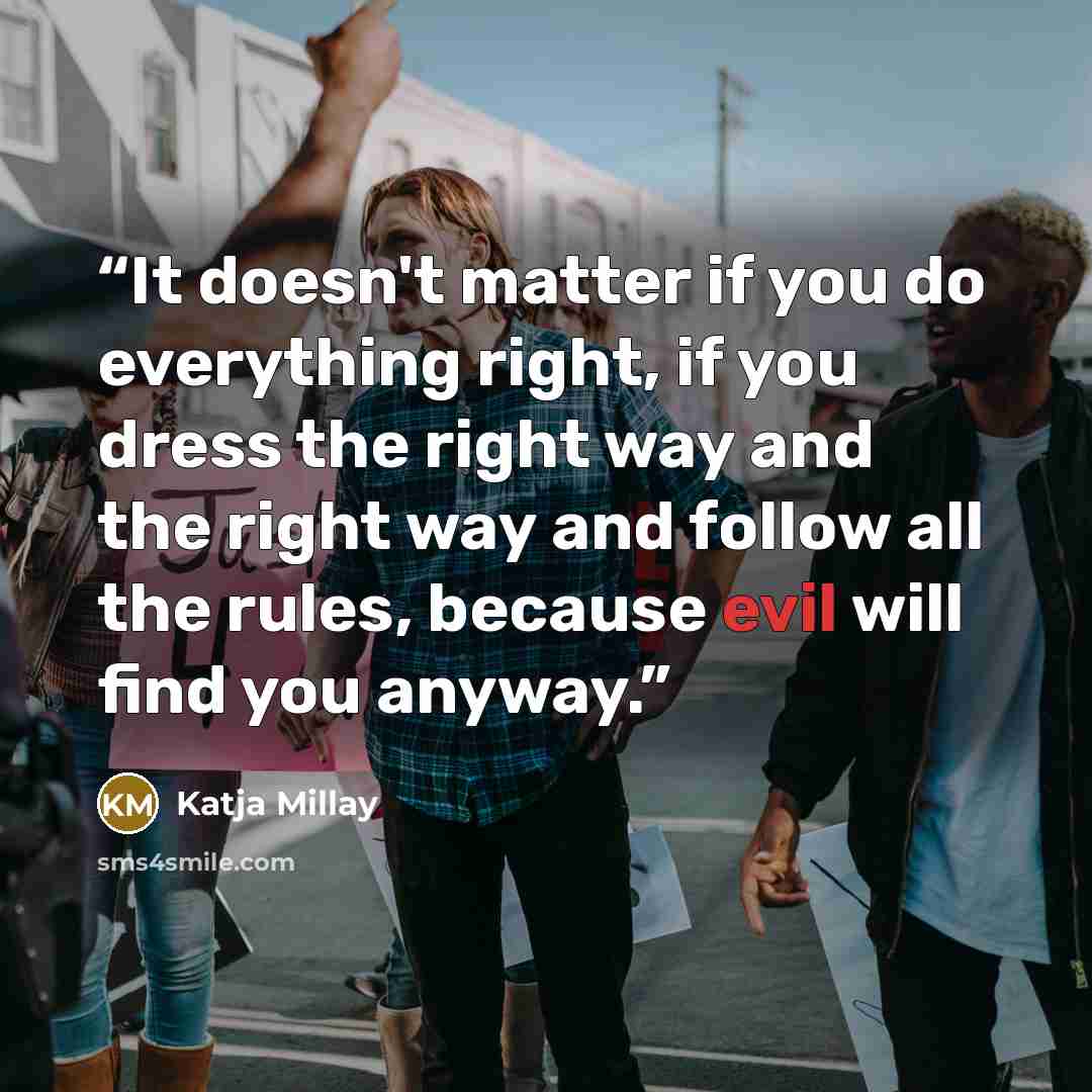 “It doesn't matter if you do everything right, if you dress the right way and the right way and follow all the rules, because evil will find you anyway.” quote by Katja Millay