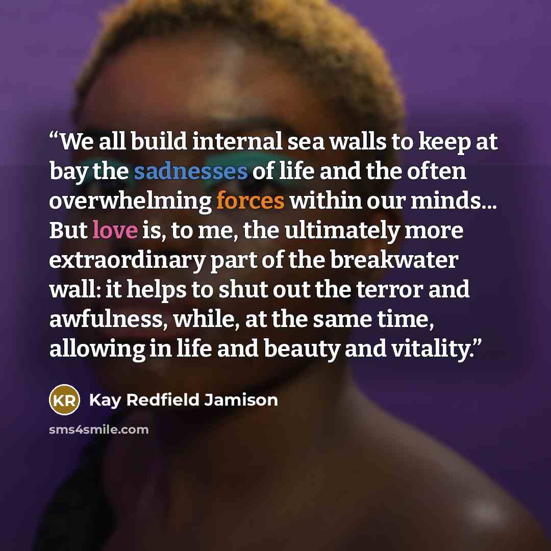 “We all build internal sea walls to keep at bay the sadnesses of life and the often overwhelming forces within our minds... But love is, to me, the ultimately more extraordinary part of the breakwater wall: it helps to shut out the terror and awfulness, while, at the same time, allowing in life and…” quote by Kay Redfield Jamison
