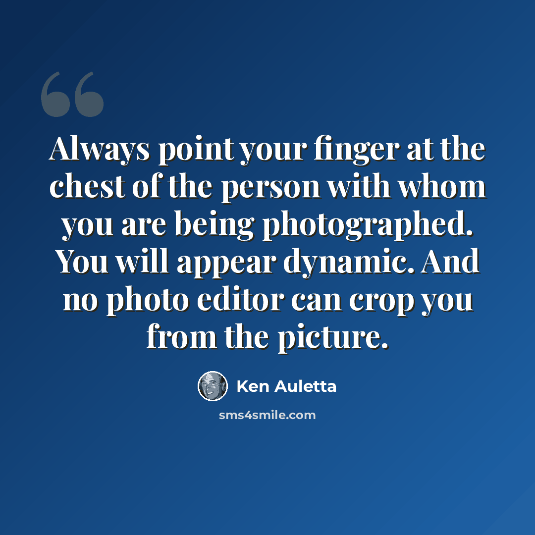 “Always point your finger at the chest of the person with whom you are being photographed. You will appear dynamic. And no photo editor can crop you from the picture.” quote by Ken Auletta