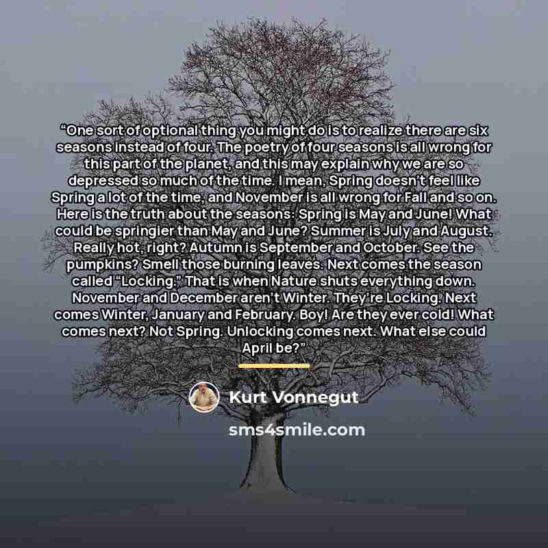 “One sort of optional thing you might do is to realize there are six seasons instead of four. The poetry of four seasons is all wrong for this part of the planet, and this may explain why we are so depressed so much of the time. I mean, Spring doesn’t feel like Spring a lot of the time, and…” quote by Kurt Vonnegut