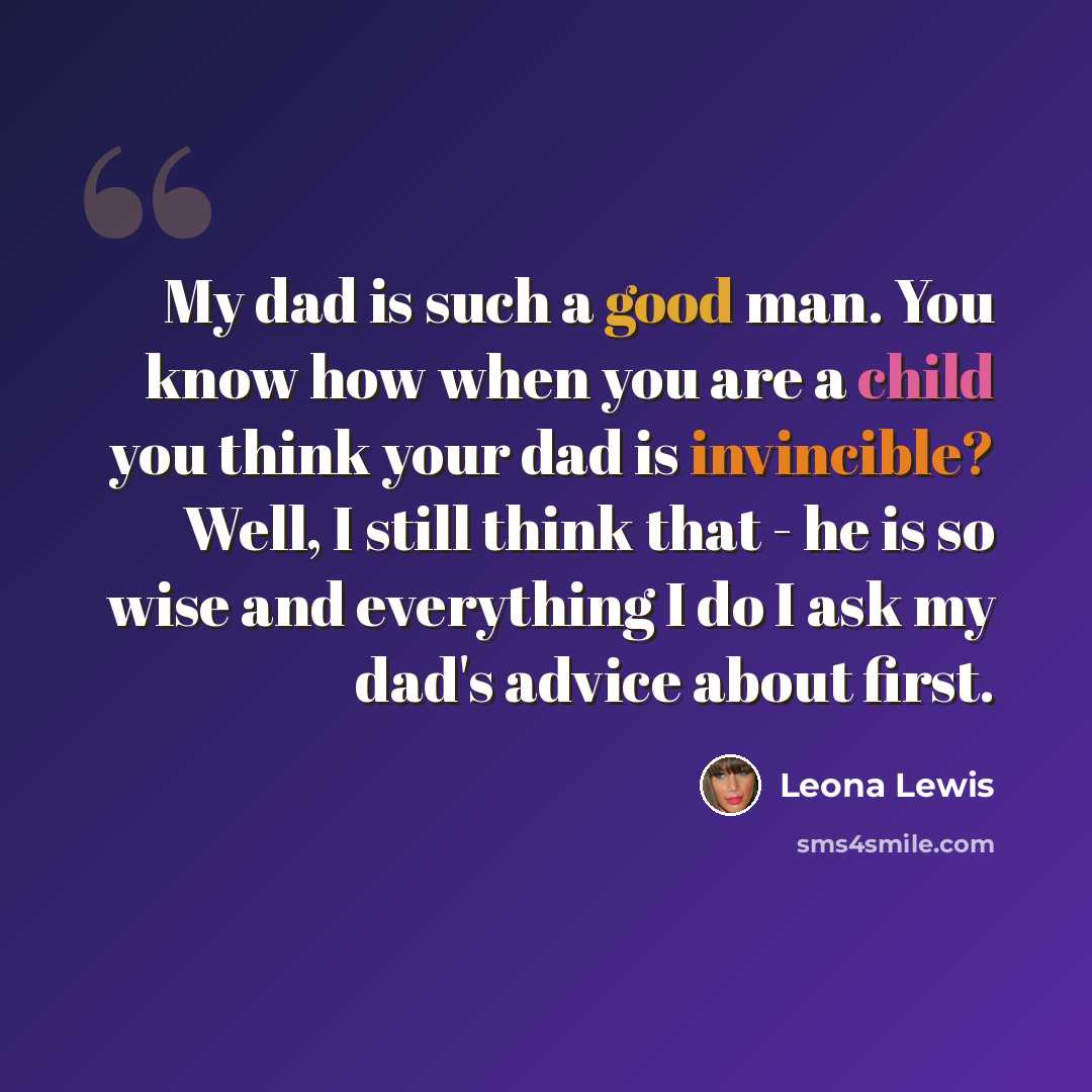 “My dad is such a good man. You know how when you are a child you think your dad is invincible? Well, I still think that - he is so wise and everything I do I ask my dad's advice about first.” quote by Leona Lewis