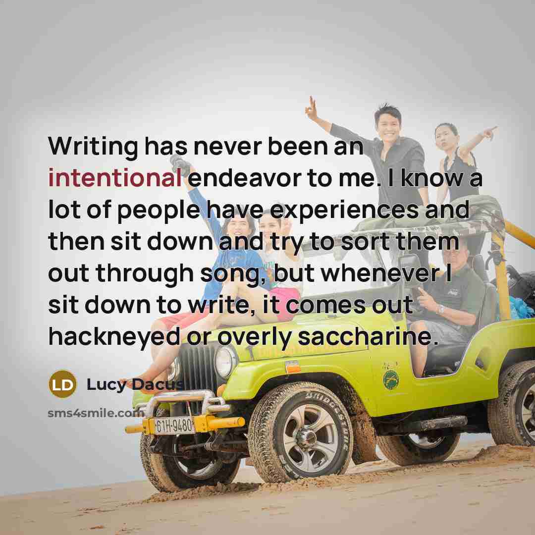 “Writing has never been an intentional endeavor to me. I know a lot of people have experiences and then sit down and try to sort them out through song, but whenever I sit down to write, it comes out hackneyed or overly saccharine.” quote by Lucy Dacus