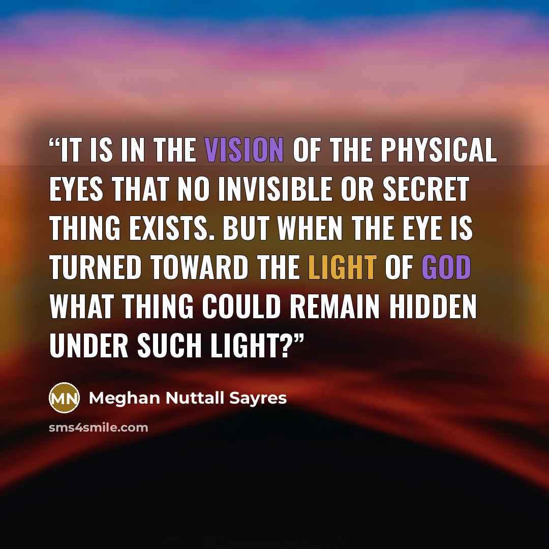 “It is in the vision of the physical eyes That no invisible or secret thing exists. But when the eye is turned toward the Light of God What thing could remain hidden under such Light?” quote by Meghan Nuttall Sayres