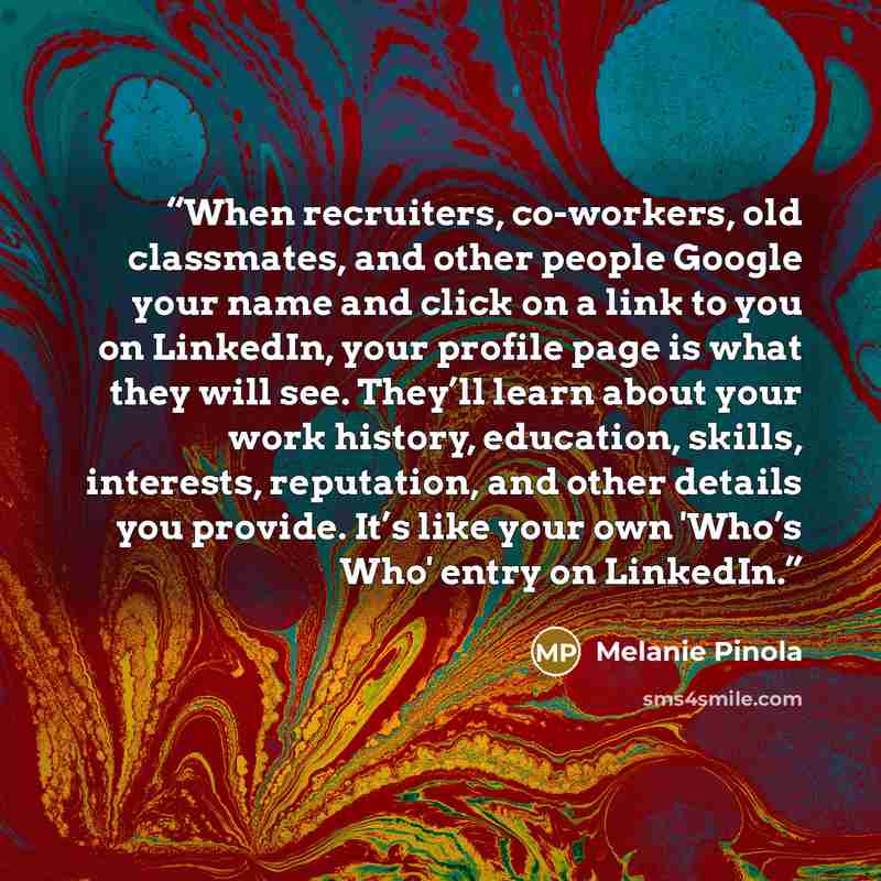 “When recruiters, co-workers, old classmates, and other people Google your name and click on a link to you on LinkedIn, your profile page is what they will see. They’ll learn about your work history, education, skills, interests, reputation, and other details you provide. It’s like your own 'Who’s…” quote by Melanie Pinola
