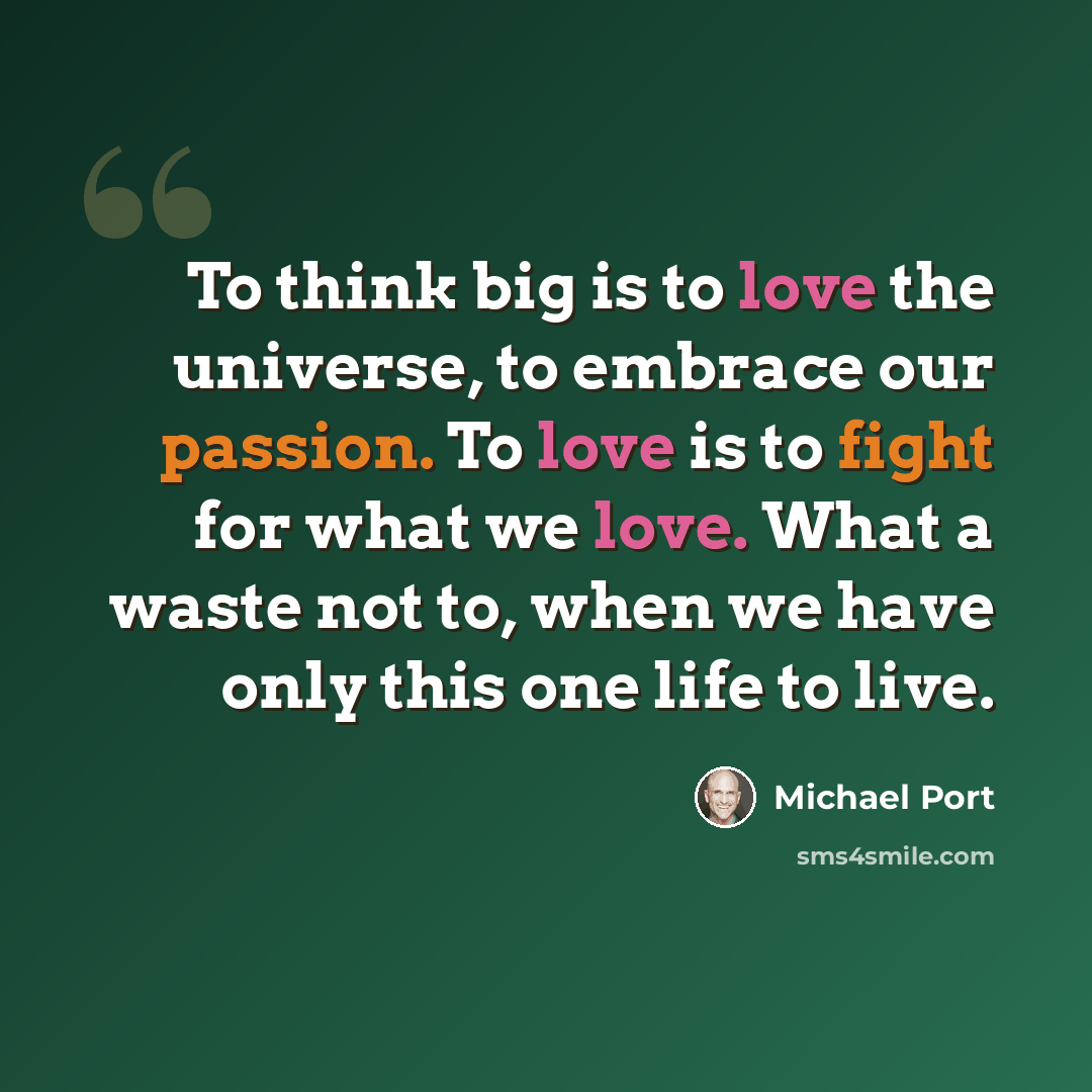 “To think big is to love the universe, to embrace our passion. To love is to fight for what we love. What a waste not to, when we have only this one life to live.” quote by Michael Port