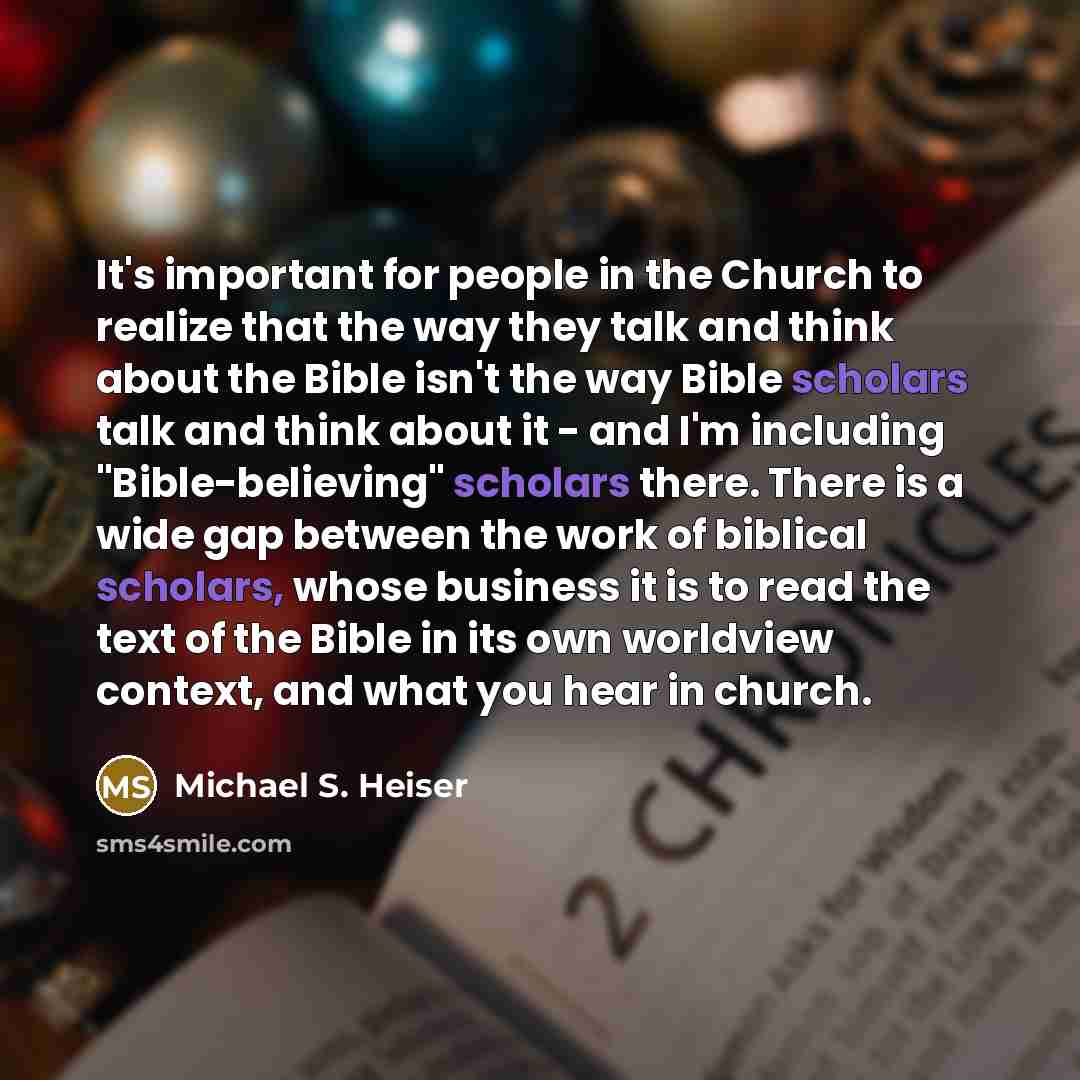 “It's important for people in the Church to realize that the way they talk and think about the Bible isn't the way Bible scholars talk and think about it - and I'm including "Bible-believing" scholars there. There is a wide gap between the work of biblical scholars, whose business it is to read the…” quote by Michael S. Heiser