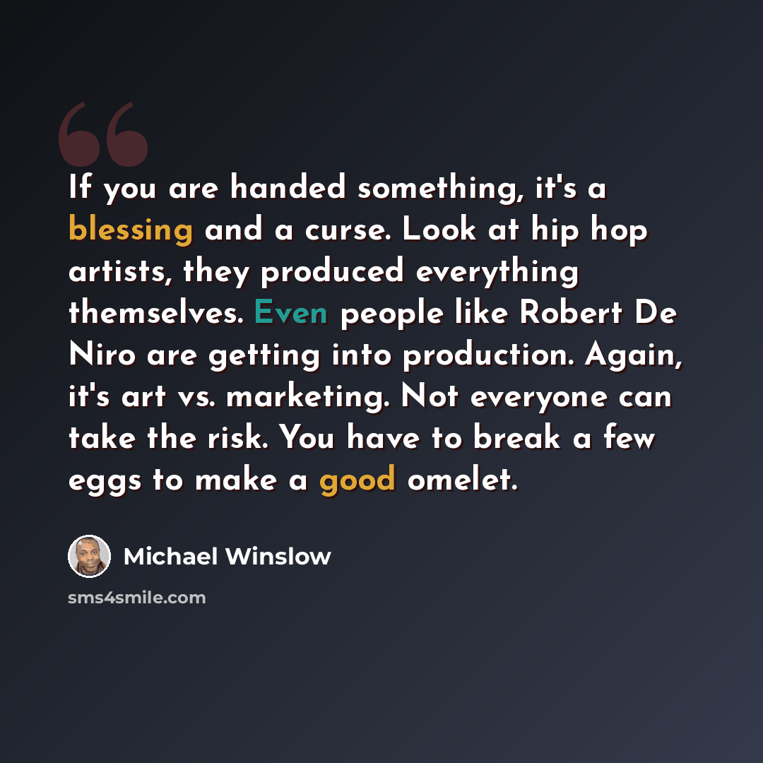 “If you are handed something, it's a blessing and a curse. Look at hip hop artists, they produced everything themselves. Even people like Robert De Niro are getting into production. Again, it's art vs. marketing. Not everyone can take the risk. You have to break a few eggs to make a good omelet.” quote by Michael Winslow