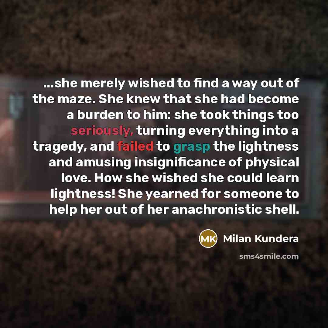 “...she merely wished to find a way out of the maze. She knew that she had become a burden to him: she took things too seriously, turning everything into a tragedy, and failed to grasp the lightness and amusing insignificance of physical love. How she wished she could learn lightness! She yearned…” quote by Milan Kundera