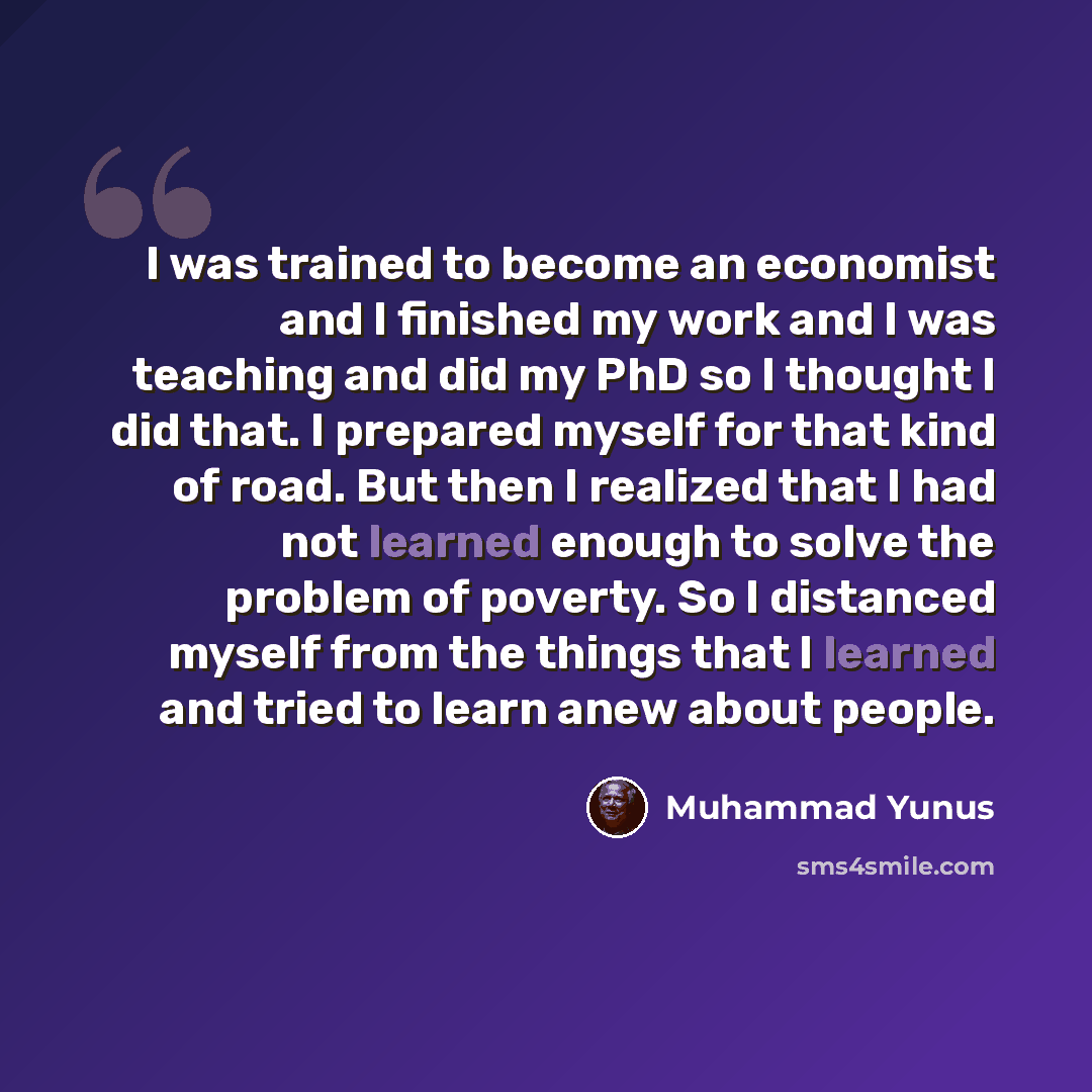 “I was trained to become an economist and I finished my work and I was teaching and did my PhD so I thought I did that. I prepared myself for that kind of road. But then I realized that I had not learned enough to solve the problem of poverty. So I distanced myself from the things that I learned…” quote by Muhammad Yunus
