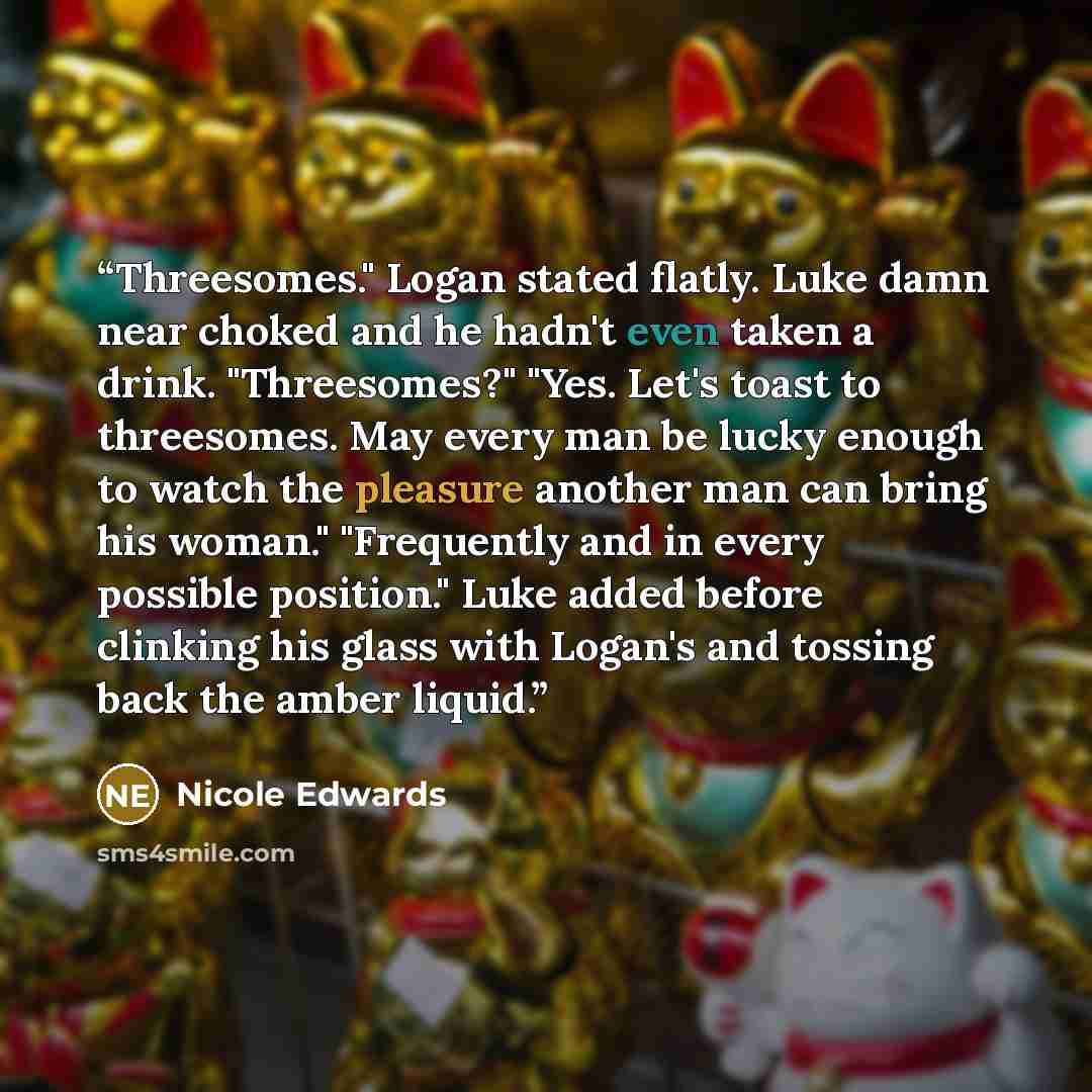 “Threesomes." Logan stated flatly. Luke damn near choked and he hadn't even taken a drink. "Threesomes?" "Yes. Let's toast to threesomes. May every man be lucky enough to watch the pleasure another man can bring his woman." "Frequently and in every possible position." Luke added before clinking his…” quote by Nicole Edwards